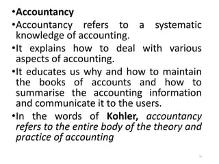 •Accountancy
•Accountancy refers to a systematic
knowledge of accounting.
•It explains how to deal with various
aspects of accounting.
•It educates us why and how to maintain
the books of accounts and how to
summarise the accounting information
and communicate it to the users.
•In the words of Kohler, accountancy
refers to the entire body of the theory and
practice of accounting
14
 