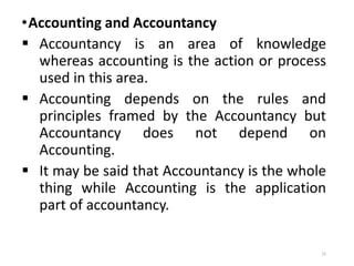 •Accounting and Accountancy
 Accountancy is an area of knowledge
whereas accounting is the action or process
used in this area.
 Accounting depends on the rules and
principles framed by the Accountancy but
Accountancy does not depend on
Accounting.
 It may be said that Accountancy is the whole
thing while Accounting is the application
part of accountancy.
15
 