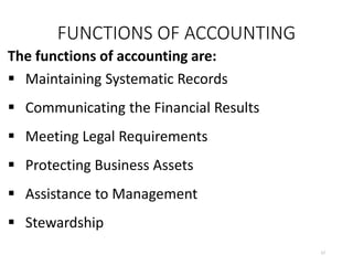 FUNCTIONS OF ACCOUNTING
The functions of accounting are:
 Maintaining Systematic Records
 Communicating the Financial Results
 Meeting Legal Requirements
 Protecting Business Assets
 Assistance to Management
 Stewardship
17
 