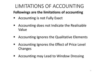 LIMITATIONS OF ACCOUNTING
Followings are the limitations of accounting
 Accounting is not Fully Exact
 Accounting does not Indicate the Realisable
Value
 Accounting Ignores the Qualitative Elements
 Accounting Ignores the Effect of Price Level
Changes
 Accounting may Lead to Window Dressing
19
 