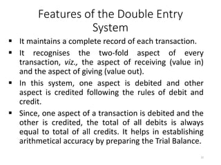 Features of the Double Entry
System
 It maintains a complete record of each transaction.
 It recognises the two-fold aspect of every
transaction, viz., the aspect of receiving (value in)
and the aspect of giving (value out).
 In this system, one aspect is debited and other
aspect is credited following the rules of debit and
credit.
 Since, one aspect of a transaction is debited and the
other is credited, the total of all debits is always
equal to total of all credits. It helps in establishing
arithmetical accuracy by preparing the Trial Balance.
22
 