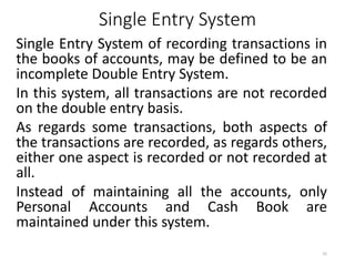 Single Entry System
Single Entry System of recording transactions in
the books of accounts, may be defined to be an
incomplete Double Entry System.
In this system, all transactions are not recorded
on the double entry basis.
As regards some transactions, both aspects of
the transactions are recorded, as regards others,
either one aspect is recorded or not recorded at
all.
Instead of maintaining all the accounts, only
Personal Accounts and Cash Book are
maintained under this system.
25
 