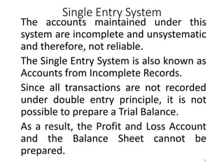 Single Entry System
The accounts maintained under this
system are incomplete and unsystematic
and therefore, not reliable.
The Single Entry System is also known as
Accounts from Incomplete Records.
Since all transactions are not recorded
under double entry principle, it is not
possible to prepare a Trial Balance.
As a result, the Profit and Loss Account
and the Balance Sheet cannot be
prepared.
26
 