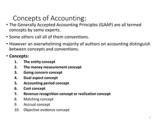 Concepts of Accounting:
• The Generally Accepted Accounting Principles (GAAP) are all termed
concepts by some experts.
• Some others call all of them conventions.
• However an overwhelming majority of authors on accounting distinguish
between concepts and conventions.
• Concepts:
1. The entity concept
2. The money measurement concept
3. Going concern concept
4. Dual aspect concept
5. Accounting period concept
6. Cost concept
7. Revenue recognition concept or realization concept
8. Matching concept
9. Accrual concept
10. Objective evidence concept
31
 
