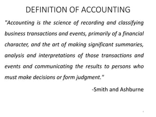 DEFINITION OF ACCOUNTING
"Accounting is the science of recording and classifying
business transactions and events, primarily of a financial
character, and the art of making significant summaries,
analysis and interpretations of those transactions and
events and communicating the results to persons who
must make decisions or form judgment."
-Smith and Ashburne
4
 