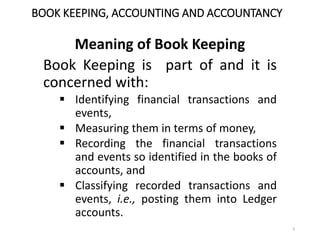 BOOK KEEPING, ACCOUNTING AND ACCOUNTANCY
Meaning of Book Keeping
Book Keeping is part of and it is
concerned with:
 Identifying financial transactions and
events,
 Measuring them in terms of money,
 Recording the financial transactions
and events so identified in the books of
accounts, and
 Classifying recorded transactions and
events, i.e., posting them into Ledger
accounts.
9
 