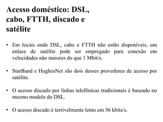 • Em locais onde DSL, cabo e FTTH não estão disponíveis, um
enlace de satélite pode ser empregado para conexão em
velocidades não maiores do que 1 Mbit/s.
• StarBand e HughesNet são dois desses provedores de acesso por
satélite.
• O acesso discado por linhas telefônicas tradicionais é baseado no
mesmo modelo do DSL.
• O acesso discado é terrivelmente lento em 56 kbits/s.
Acesso doméstico: DSL,
cabo, FTTH, discado e
satélite
 