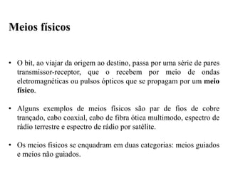 • O bit, ao viajar da origem ao destino, passa por uma série de pares
transmissor-receptor, que o recebem por meio de ondas
eletromagnéticas ou pulsos ópticos que se propagam por um meio
físico.
• Alguns exemplos de meios físicos são par de fios de cobre
trançado, cabo coaxial, cabo de fibra ótica multimodo, espectro de
rádio terrestre e espectro de rádio por satélite.
• Os meios físicos se enquadram em duas categorias: meios guiados
e meios não guiados.
Meios físicos
 