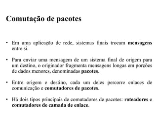 • Em uma aplicação de rede, sistemas finais trocam mensagens
entre si.
• Para enviar uma mensagem de um sistema final de origem para
um destino, o originador fragmenta mensagens longas em porções
de dados menores, denominadas pacotes.
• Entre origem e destino, cada um deles percorre enlaces de
comunicação e comutadores de pacotes.
• Há dois tipos principais de comutadores de pacotes: roteadores e
comutadores de camada de enlace.
Comutação de pacotes
 