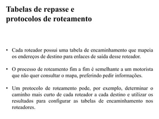 • Cada roteador possui uma tabela de encaminhamento que mapeia
os endereços de destino para enlaces de saída desse roteador.
• O processo de roteamento fim a fim é semelhante a um motorista
que não quer consultar o mapa, preferindo pedir informações.
• Um protocolo de roteamento pode, por exemplo, determinar o
caminho mais curto de cada roteador a cada destino e utilizar os
resultados para configurar as tabelas de encaminhamento nos
roteadores.
Tabelas de repasse e
protocolos de roteamento
 