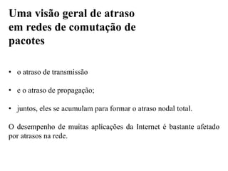 • o atraso de transmissão
• e o atraso de propagação;
• juntos, eles se acumulam para formar o atraso nodal total.
O desempenho de muitas aplicações da Internet é bastante afetado
por atrasos na rede.
Uma visão geral de atraso
em redes de comutação de
pacotes
 