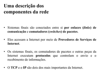 • Sistemas finais são conectados entre si por enlaces (links) de
comunicação e comutadores (switches) de pacotes.
• Eles acessam a Internet por meio de Provedores de Serviços de
Internet.
• Os sistemas finais, os comutadores de pacotes e outras peças da
Internet executam protocolos que controlam o envio e o
recebimento de informações.
• O TCP e o IP são dois dos mais importantes da Internet.
Uma descrição dos
componentes da rede
 