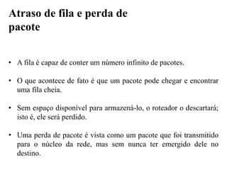 • A fila é capaz de conter um número infinito de pacotes.
• O que acontece de fato é que um pacote pode chegar e encontrar
uma fila cheia.
• Sem espaço disponível para armazená-lo, o roteador o descartará;
isto é, ele será perdido.
• Uma perda de pacote é vista como um pacote que foi transmitido
para o núcleo da rede, mas sem nunca ter emergido dele no
destino.
Atraso de fila e perda de
pacote
 