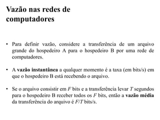 • Para definir vazão, considere a transferência de um arquivo
grande do hospedeiro A para o hospedeiro B por uma rede de
computadores.
• A vazão instantânea a qualquer momento é a taxa (em bits/s) em
que o hospedeiro B está recebendo o arquivo.
• Se o arquivo consistir em F bits e a transferência levar T segundos
para o hospedeiro B receber todos os F bits, então a vazão média
da transferência do arquivo é F/T bits/s.
Vazão nas redes de
computadores
 