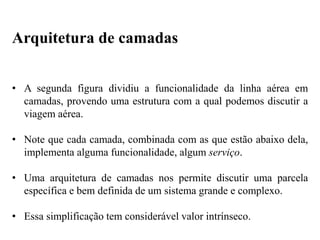 • A segunda figura dividiu a funcionalidade da linha aérea em
camadas, provendo uma estrutura com a qual podemos discutir a
viagem aérea.
• Note que cada camada, combinada com as que estão abaixo dela,
implementa alguma funcionalidade, algum serviço.
• Uma arquitetura de camadas nos permite discutir uma parcela
específica e bem definida de um sistema grande e complexo.
• Essa simplificação tem considerável valor intrínseco.
Arquitetura de camadas
 