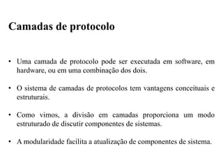 • Uma camada de protocolo pode ser executada em software, em
hardware, ou em uma combinação dos dois.
• O sistema de camadas de protocolos tem vantagens conceituais e
estruturais.
• Como vimos, a divisão em camadas proporciona um modo
estruturado de discutir componentes de sistemas.
• A modularidade facilita a atualização de componentes de sistema.
Camadas de protocolo
 