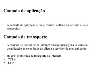 • A camada de aplicação é onde residem aplicações de rede e seus
protocolos.
Camada de transporte
• A camada de transporte da Internet carrega mensagens da camada
de aplicação entre os lados do cliente e servidor de uma aplicação.
• Há dois protocolos de transporte na Internet:
1. TCP e
2. UDP.
Camada de aplicação
 