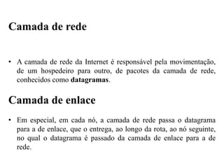 • A camada de rede da Internet é responsável pela movimentação,
de um hospedeiro para outro, de pacotes da camada de rede,
conhecidos como datagramas.
Camada de enlace
• Em especial, em cada nó, a camada de rede passa o datagrama
para a de enlace, que o entrega, ao longo da rota, ao nó seguinte,
no qual o datagrama é passado da camada de enlace para a de
rede.
Camada de rede
 