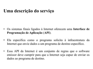 • Os sistemas finais ligados à Internet oferecem uma Interface de
Programação de Aplicação (API).
• Ela especifica como o programa solicita à infraestrutura da
Internet que envie dados a um programa de destino específico.
• Essa API da Internet é um conjunto de regras que o software
emissor deve cumprir para que a Internet seja capaz de enviar os
dados ao programa de destino.
Uma descrição do serviço
 