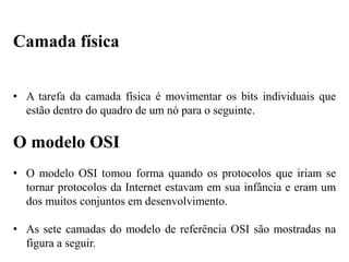 • A tarefa da camada física é movimentar os bits individuais que
estão dentro do quadro de um nó para o seguinte.
O modelo OSI
• O modelo OSI tomou forma quando os protocolos que iriam se
tornar protocolos da Internet estavam em sua infância e eram um
dos muitos conjuntos em desenvolvimento.
• As sete camadas do modelo de referência OSI são mostradas na
figura a seguir.
Camada física
 