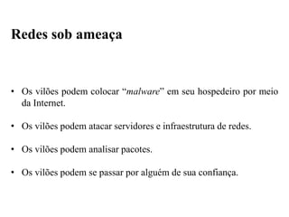 • Os vilões podem colocar “malware” em seu hospedeiro por meio
da Internet.
• Os vilões podem atacar servidores e infraestrutura de redes.
• Os vilões podem analisar pacotes.
• Os vilões podem se passar por alguém de sua confiança.
Redes sob ameaça
 
