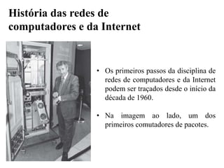 • Os primeiros passos da disciplina de
redes de computadores e da Internet
podem ser traçados desde o início da
década de 1960.
• Na imagem ao lado, um dos
primeiros comutadores de pacotes.
História das redes de
computadores e da Internet
 