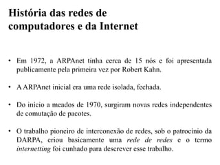• Em 1972, a ARPAnet tinha cerca de 15 nós e foi apresentada
publicamente pela primeira vez por Robert Kahn.
• AARPAnet inicial era uma rede isolada, fechada.
• Do início a meados de 1970, surgiram novas redes independentes
de comutação de pacotes.
• O trabalho pioneiro de interconexão de redes, sob o patrocínio da
DARPA, criou basicamente uma rede de redes e o termo
internetting foi cunhado para descrever esse trabalho.
História das redes de
computadores e da Internet
 