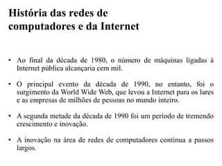 • Ao final da década de 1980, o número de máquinas ligadas à
Internet pública alcançaria cem mil.
• O principal evento da década de 1990, no entanto, foi o
surgimento da World Wide Web, que levou a Internet para os lares
e as empresas de milhões de pessoas no mundo inteiro.
• A segunda metade da década de 1990 foi um período de tremendo
crescimento e inovação.
• A inovação na área de redes de computadores continua a passos
largos.
História das redes de
computadores e da Internet
 
