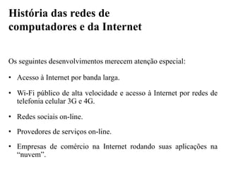 Os seguintes desenvolvimentos merecem atenção especial:
• Acesso à Internet por banda larga.
• Wi-Fi público de alta velocidade e acesso à Internet por redes de
telefonia celular 3G e 4G.
• Redes sociais on-line.
• Provedores de serviços on-line.
• Empresas de comércio na Internet rodando suas aplicações na
“nuvem”.
História das redes de
computadores e da Internet
 