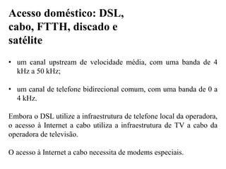 • um canal upstream de velocidade média, com uma banda de 4
kHz a 50 kHz;
• um canal de telefone bidirecional comum, com uma banda de 0 a
4 kHz.
Embora o DSL utilize a infraestrutura de telefone local da operadora,
o acesso à Internet a cabo utiliza a infraestrutura de TV a cabo da
operadora de televisão.
O acesso à Internet a cabo necessita de modems especiais.
Acesso doméstico: DSL,
cabo, FTTH, discado e
satélite
 
