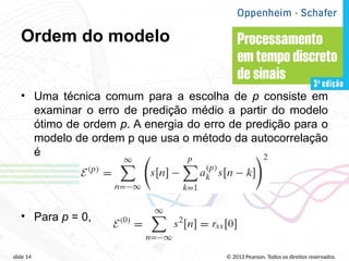 © 2013 Pearson. Todos os direitos reservados.
slide 14
Ordem do modelo
• Uma técnica comum para a escolha de p consiste em
examinar o erro de predição médio a partir do modelo
ótimo de ordem p. A energia do erro de predição para o
modelo de ordem p que usa o método da autocorrelação
é
• Para p = 0,
 