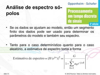 © 2013 Pearson. Todos os direitos reservados.
slide 15
Análise de espectro só-
polos
• Se os dados se ajustam ao modelo, então um segmento
finito dos dados pode ser usado para determinar os
parâmetros do modelo e também seu espectro.
• Tanto para o caso determinístico quanto para o caso
aleatório, a estimativa de espectro toma a forma
 