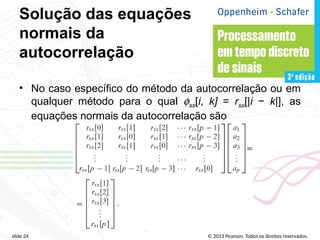© 2013 Pearson. Todos os direitos reservados.
slide 24
Solução das equações
normais da
autocorrelação
• No caso específico do método da autocorrelação ou em
qualquer método para o qual fss[i, k] = rss[|i − k|], as
equações normais da autocorrelação são
 