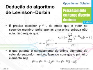 © 2013 Pearson. Todos os direitos reservados.
slide 27
Dedução do algoritmo
de Levinson–Durbin
• É preciso escolher γ (i−1)
, de modo que o vetor no
segundo membro tenha apenas uma única entrada não
nula. Isso requer que
• o que garante o cancelamento do último elemento do
vetor do segundo membro, fazendo com que o primeiro
elemento seja
 