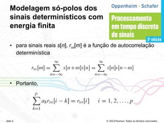 © 2013 Pearson. Todos os direitos reservados.
slide 6
Modelagem só-polos dos
sinais determinísticos com
energia finita
• para sinais reais s[n], rss[m] é a função de autocorrelação
determinística
• Portanto,
 