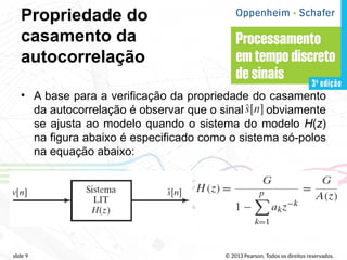 © 2013 Pearson. Todos os direitos reservados.
slide 9
Propriedade do
casamento da
autocorrelação
• A base para a verificação da propriedade do casamento
da autocorrelação é observar que o sinal obviamente
se ajusta ao modelo quando o sistema do modelo H(z)
na figura abaixo é especificado como o sistema só-polos
na equação abaixo:
 