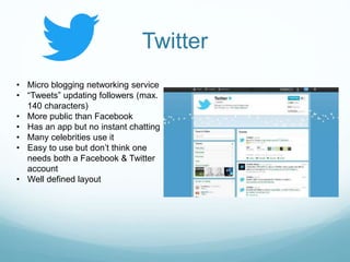 Twitter
• Micro blogging networking service
• “Tweets” updating followers (max.
140 characters)
• More public than Facebook
• Has an app but no instant chatting
• Many celebrities use it
• Easy to use but don’t think one
needs both a Facebook & Twitter
account
• Well defined layout
 