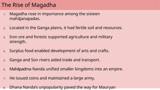 The Rise of Magadha
1. Magadha rose in importance among the sixteen
mahājanapadas.
2. Located in the Ganga plains, it had fertile soil and resources.
3. Iron ore and forests supported agriculture and military
strength.
4. Surplus food enabled development of arts and crafts.
5. Ganga and Son rivers aided trade and transport.
6. Mahāpadma Nanda unified smaller kingdoms into an empire.
7. He issued coins and maintained a large army.
8. Dhana Nanda’s unpopularity paved the way for Mauryan
 