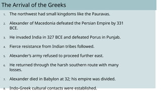 The Arrival of the Greeks
1. The northwest had small kingdoms like the Pauravas.
2. Alexander of Macedonia defeated the Persian Empire by 331
BCE.
3. He invaded India in 327 BCE and defeated Porus in Punjab.
4. Fierce resistance from Indian tribes followed.
5. Alexander’s army refused to proceed further east.
6. He returned through the harsh southern route with many
losses.
7. Alexander died in Babylon at 32; his empire was divided.
8. Indo-Greek cultural contacts were established.
 