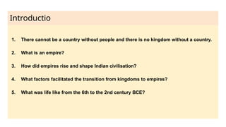 Introductio
n
1. There cannot be a country without people and there is no kingdom without a country.
2. What is an empire?
3. How did empires rise and shape Indian civilisation?
4. What factors facilitated the transition from kingdoms to empires?
5. What was life like from the 6th to the 2nd century BCE?
 