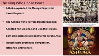 The King Who Chose Peace
● Aśhoka expanded the Maurya Empire but
turned to peace.
● The Kalinga war’s horrors transformed him.
● Adopted non-violence and Buddhist values.
● Sent emissaries to spread dharma across Asia.
● Issued edicts promoting compassion,
tolerance, and welfare.
 