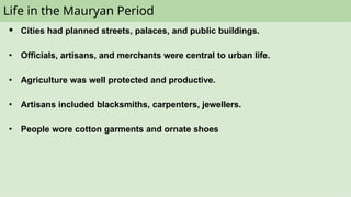 Life in the Mauryan Period
● Cities had planned streets, palaces, and public buildings.
● Officials, artisans, and merchants were central to urban life.
● Agriculture was well protected and productive.
● Artisans included blacksmiths, carpenters, jewellers.
● People wore cotton garments and ornate shoes
 