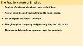 The Fragile Nature of Empires
● Empires often break when local rulers resist tribute.
● Natural calamities and weak rulers lead to fragmentation.
● Far-off regions are hardest to control.
● Though empires bring unity and prosperity, they are built on war.
● Their size and dependence on power make them unstable.
 