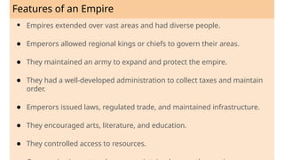Features of an Empire
● Empires extended over vast areas and had diverse people.
● Emperors allowed regional kings or chiefs to govern their areas.
● They maintained an army to expand and protect the empire.
● They had a well-developed administration to collect taxes and maintain
order.
● Emperors issued laws, regulated trade, and maintained infrastructure.
● They encouraged arts, literature, and education.
● They controlled access to resources.
 