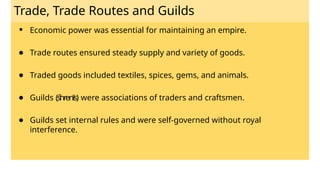 Trade, Trade Routes and Guilds
● Economic power was essential for maintaining an empire.
● Trade routes ensured steady supply and variety of goods.
● Traded goods included textiles, spices, gems, and animals.
● Guilds (śhrenīs) were associations of traders and craftsmen.
● Guilds set internal rules and were self-governed without royal
interference.
 