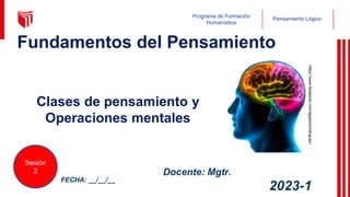 Pensamiento Lógico
Programa de Formación
Humanística
https://www.facebook.com/agajardorodriguez/
Clases de pensamiento y
Operaciones mentales
FECHA: __/__/__
Sesión
2
2023-1
Docente: Mgtr.
1
Fundamentos del Pensamiento
 