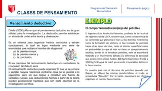 Pensamiento Lógico
Programa de Formación
Humanística
Pensamiento deductivo
Dávila (2006) Afirma que el pensamiento deductivo es de gran
utilidad para la investigación. La deducción permite establecer
un vínculo de unión entre teoría y observación.
Es un sistema para organizar hechos conocidos y extraer
conclusiones, lo cual se logra mediante una serie de
enunciados que reciben el nombre de silogismos:
a) la premisa mayor,
b) la premisa menor y
c) la conclusión.
Si las premisas del razonamiento deductivo son verdaderas, la
conclusión también lo será.
El razonamiento deductivo puede organizar lo que ya se conoce
y señalar nuevas relaciones conforme pasa de lo general a lo
específico, pero sin que llegue a constituir una fuente de
verdades nuevas. Las deducciones hechas a partir de la teoría
pueden proporcionar hipótesis que son parte esencial de la
investigación científica.
El comportamiento complejo del petróleo
El ingeniero Luis Noblecilla Palomino, profesor de la Facultad
de Ingeniería de la UDEP, sostiene que, como consecuencia de
las corrientes que presenta el mar y a los distintos fenómenos
como la formación de vórtices, sí hay traslado de petróleo
hacia otras zonas del mar, tanto al interior superficial como
en profundidad ya que el mar no tiene un comportamiento
estático, donde si se introduce petróleo, este se encontrará
flotando y sin movimiento debido a la diferencia de densidad
que existe entre ambos fluidos: 800 kg/m3 (petróleo) frente a
1020 kg/m3 (agua de mar); generando irreparables daños en
la fauna marina.
En nuestro país con el derrame de petróleo causado por
Repsol, se obtuvo las mismas características, el crudo se
presentaba “flotando”. Por lo tanto, ocasionará los efectos
negativos en nuestra fauna marina.
10
CLASES DE PENSAMIENTO
 