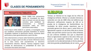 Pensamiento Lógico
Programa de Formación
Humanística
Dávila (2006) Este pensamiento
puede ser Incompleto (es decir,
solo se incluyen una serie de casos
concretos para establecer las
conclusiones) o Completo
(incluyendo todos los casos
particulares observados).
Francis Bacon (1561-1626) En su opinión, el investigador tenía
que establecer conclusiones generales basándose en hechos
recopilados mediante la observación directa, reuniendo datos
particulares y hacer generalizaciones a partir de ellos.
Estas observaciones se hacían sobre fenómenos particulares de
una clase, y luego a partir de ellos se hacían inferencias acerca
de la clase entera. Este procedimiento se denomina
razonamiento inductivo. Además, mientras tengamos mayor
cantidad de observaciones la probabilidad de tener una
conclusión más exacta será mayor.
Terman, se interesó en los rasgos de los niños de
inteligencia brillante. Efectuó un estudio intensivo y
sostenido con más de 1000 niños de California que
obtuvieron calificaciones mayores de 140 en la
prueba de la inteligencia de Stanford-Binet, los
resultados de dicha prueba reportaron que el
promedio general de altura, peso y salud física era
ligeramente superior a la de otros niños de la misma
edad, esto permitió concluir que los niños brillantes
no son criaturas endebles sino que su desarrollo
físico es ligeramente superior al de otros niños que
poseen una capacidad intelectual normal. Esta
conclusión no ha sido demostrada en forma absoluta
sólo tiene grandes probabilidades de ser cierta.
Pensamiento inductivo
11
CLASES DE PENSAMIENTO
 