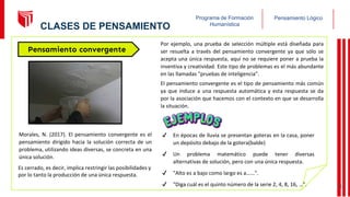 Pensamiento Lógico
Programa de Formación
Humanística
Morales, N. (2017). El pensamiento convergente es el
pensamiento dirigido hacia la solución correcta de un
problema, utilizando ideas diversas, se concreta en una
única solución.
Pensamiento convergente
Por ejemplo, una prueba de selección múltiple está diseñada para
ser resuelta a través del pensamiento convergente ya que sólo se
acepta una única respuesta, aquí no se requiere poner a prueba la
inventiva y creatividad. Este tipo de problemas es el más abundante
en las llamadas "pruebas de inteligencia".
El pensamiento convergente es el tipo de pensamiento más común
ya que induce a una respuesta automática y esta respuesta se da
por la asociación que hacemos con el contexto en que se desarrolla
la situación.
✔ En épocas de lluvia se presentan goteras en la casa, poner
un depósito debajo de la gotera(balde)
✔ Un problema matemático puede tener diversas
alternativas de solución, pero con una única respuesta.
✔ "Alto es a bajo como largo es a…...".
✔ "Diga cuál es el quinto número de la serie 2, 4, 8, 16, …".
Es cerrado, es decir, implica restringir las posibilidades y
por lo tanto la producción de una única respuesta.
13
CLASES DE PENSAMIENTO
 