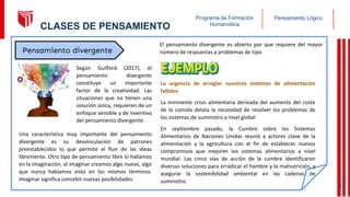 Pensamiento Lógico
Programa de Formación
Humanística
Una característica muy importante del pensamiento
divergente es su desvinculación de patrones
preestablecidos lo que permite el fluir de las ideas
libremente. Otro tipo de pensamiento libre lo hallamos
en la imaginación, al imaginar creamos algo nuevo, algo
que nunca habíamos visto en los mismos términos.
Imaginar significa concebir nuevas posibilidades.
El pensamiento divergente es abierto por que requiere del mayor
número de respuestas a problemas de tipo.
La urgencia de arreglar nuestros sistemas de alimentación
fallidos
La inminente crisis alimentaria derivada del aumento del coste
de la comida delata la necesidad de resolver los problemas de
los sistemas de suministro a nivel global
En septiembre pasado, la Cumbre sobre los Sistemas
Alimentarios de Naciones Unidas reunió a actores clave de la
alimentación y la agricultura con el fin de establecer nuevos
compromisos que mejoren los sistemas alimentarios a nivel
mundial. Las cinco vías de acción de la cumbre identificaron
diversas soluciones para erradicar el hambre y la malnutrición, y
asegurar la sostenibilidad ambiental en las cadenas de
suministro.
Pensamiento divergente
Según Guilford (2017), el
pensamiento divergente
constituye un importante
factor de la creatividad. Las
situaciones que no tienen una
solución única, requieren de un
enfoque sensible y de inventiva
del pensamiento divergente.
14
CLASES DE PENSAMIENTO
 